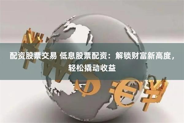 配资股票交易 低息股票配资：解锁财富新高度，轻松撬动收益
