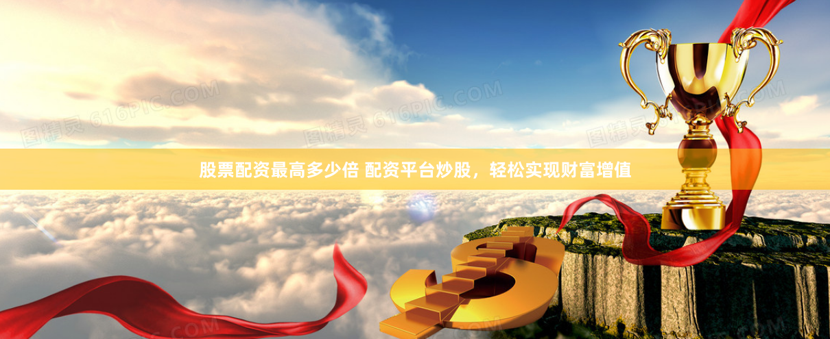 股票配资最高多少倍 配资平台炒股，轻松实现财富增值