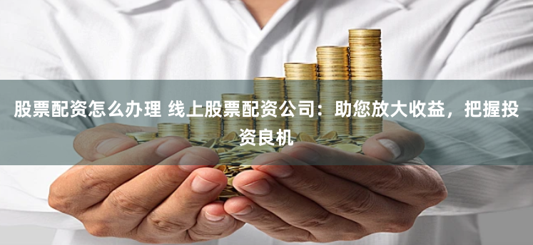 股票配资怎么办理 线上股票配资公司：助您放大收益，把握投资良机
