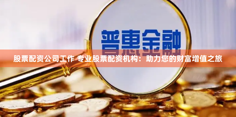 股票配资公司工作 专业股票配资机构：助力您的财富增值之旅