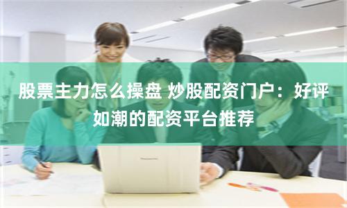 股票主力怎么操盘 炒股配资门户：好评如潮的配资平台推荐