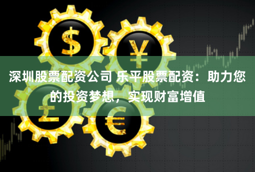 深圳股票配资公司 乐平股票配资：助力您的投资梦想，实现财富增值