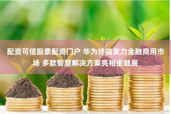 配资可信股票配资门户 华为终端发力金融商用市场 多款智慧解决方案亮相金融展