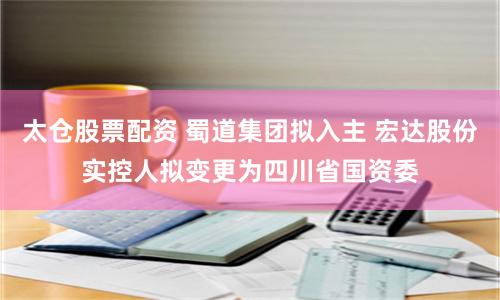 太仓股票配资 蜀道集团拟入主 宏达股份实控人拟变更为四川省国资委