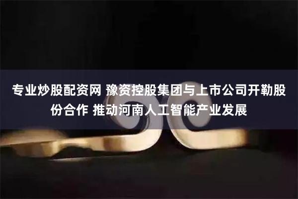 专业炒股配资网 豫资控股集团与上市公司开勒股份合作 推动河南人工智能产业发展