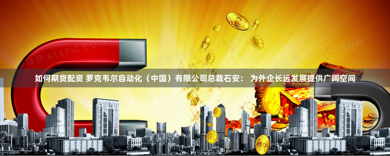 如何期货配资 罗克韦尔自动化（中国）有限公司总裁石安： 为外企长远发展提供广阔空间