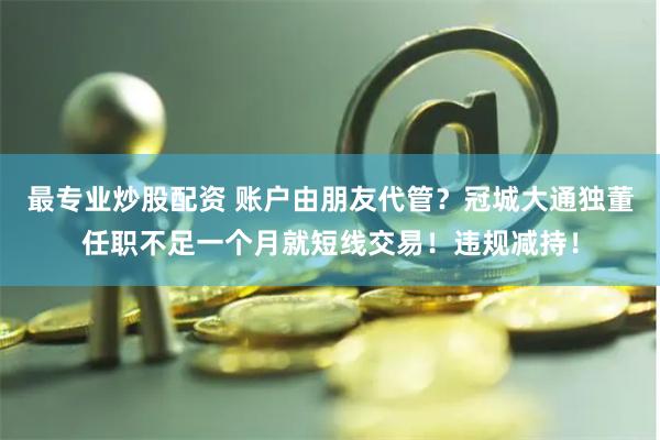 最专业炒股配资 账户由朋友代管？冠城大通独董任职不足一个月就短线交易！违规减持！