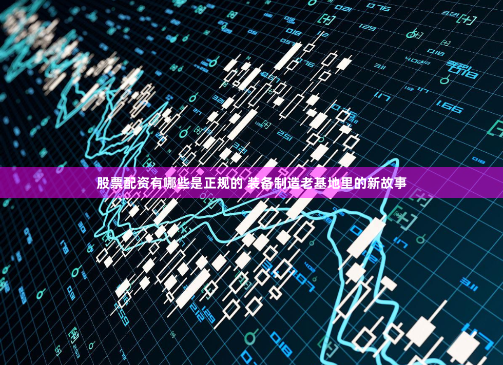 股票配资有哪些是正规的 装备制造老基地里的新故事