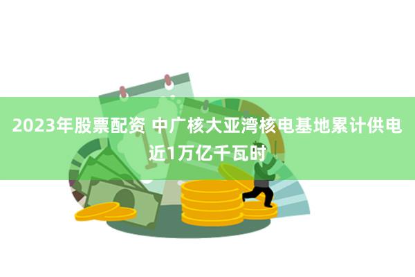 2023年股票配资 中广核大亚湾核电基地累计供电近1万亿千瓦时