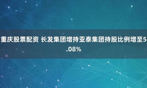重庆股票配资 长发集团增持亚泰集团持股比例增至5.08%