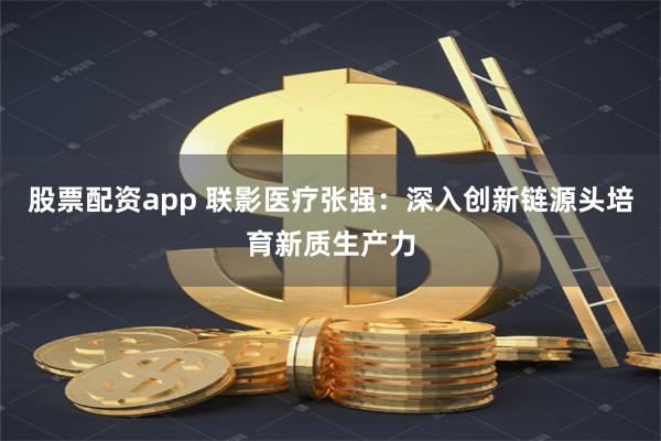 股票配资app 联影医疗张强：深入创新链源头培育新质生产力
