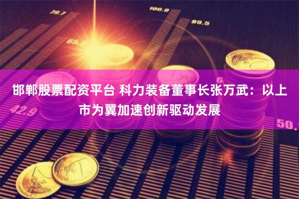 邯郸股票配资平台 科力装备董事长张万武：以上市为翼加速创新驱动发展