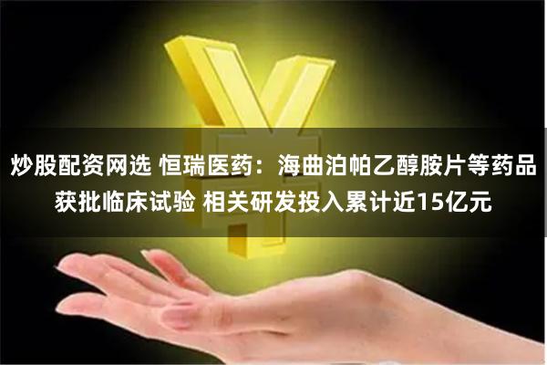 炒股配资网选 恒瑞医药：海曲泊帕乙醇胺片等药品获批临床试验 相关研发投入累计近15亿元
