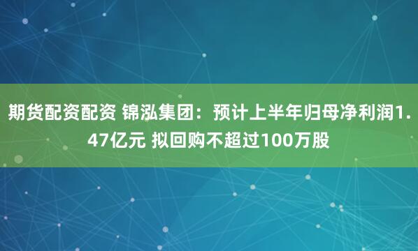 期货配资配资 锦泓集团：预计上半年归母净利润1.47亿元 拟回购不超过100万股