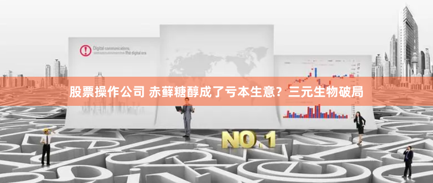 股票操作公司 赤藓糖醇成了亏本生意？三元生物破局