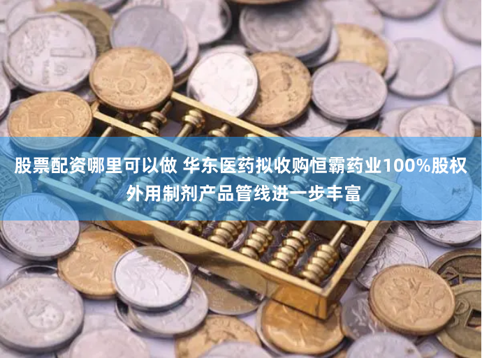 股票配资哪里可以做 华东医药拟收购恒霸药业100%股权 外用制剂产品管线进一步丰富