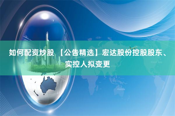 如何配资炒股 【公告精选】宏达股份控股股东、实控人拟变更