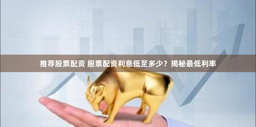 推荐股票配资 股票配资利息低至多少？揭秘最低利率