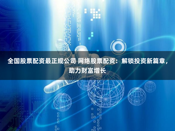 全国股票配资最正规公司 网络股票配资:解锁投资新篇章,助力财富增长