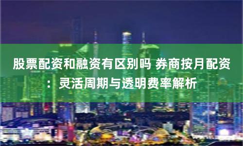 股票配资和融资有区别吗 券商按月配资:灵活周期与透明费率解析