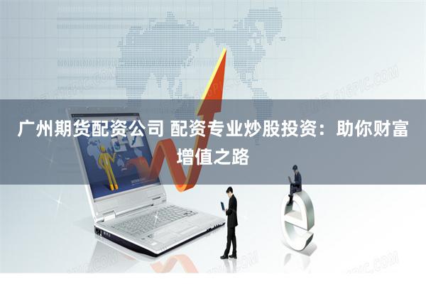 广州期货配资公司 配资专业炒股投资：助你财富增值之路