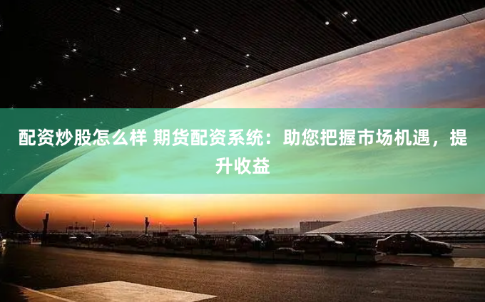 配资炒股怎么样 期货配资系统：助您把握市场机遇，提升收益