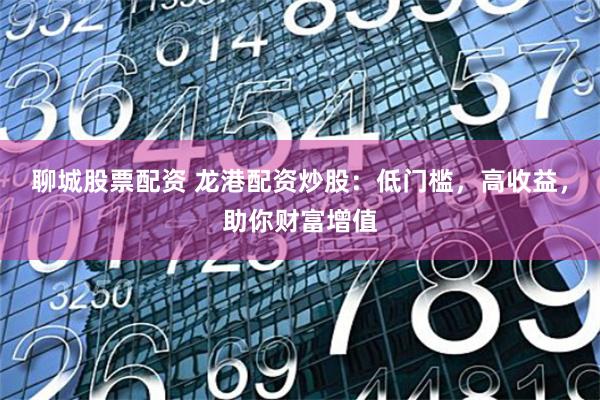 聊城股票配资 龙港配资炒股：低门槛，高收益，助你财富增值
