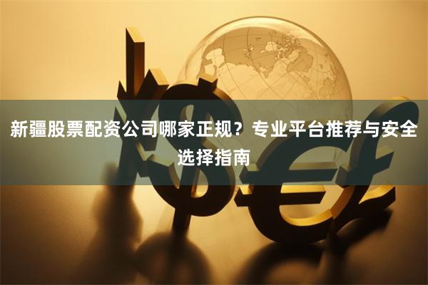 新疆股票配资公司哪家正规？专业平台推荐与安全选择指南